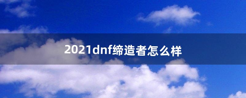 2021dnf缔造者怎么样（dnf缔造者怎么走路)