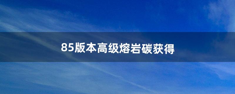 85版本高级熔岩碳获得（高级熔岩碳怎么得2019)