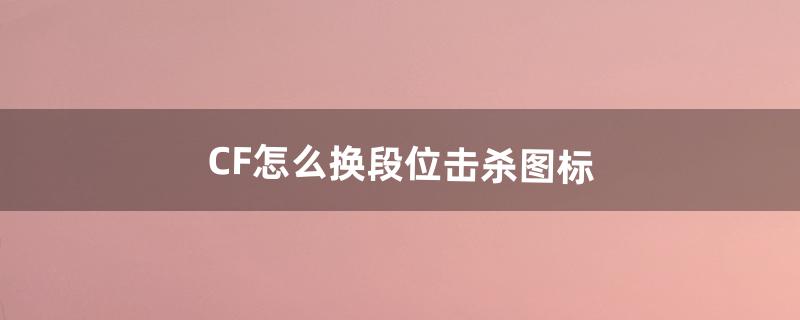 CF怎么换段位击杀图标（cf排位击杀图标更换)