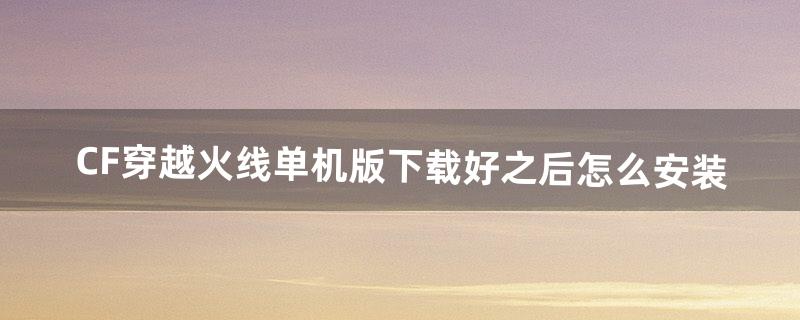 CF穿越火线单机版下载好之后！怎么安装（cf手游单机魔改版下载)
