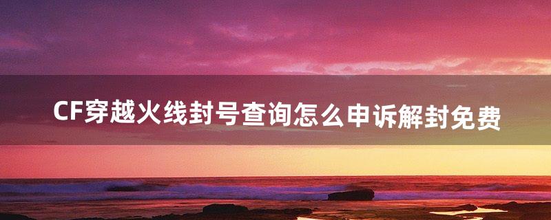 CF穿越火线封号查询,怎么申诉解封免费（如何查询cf账号是否封号)