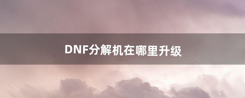 DNF分解机在哪里升级（dnf7级分解机在哪找)