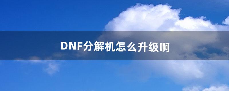 DNF分解机怎么升级啊（dnf分解师等级对照表)