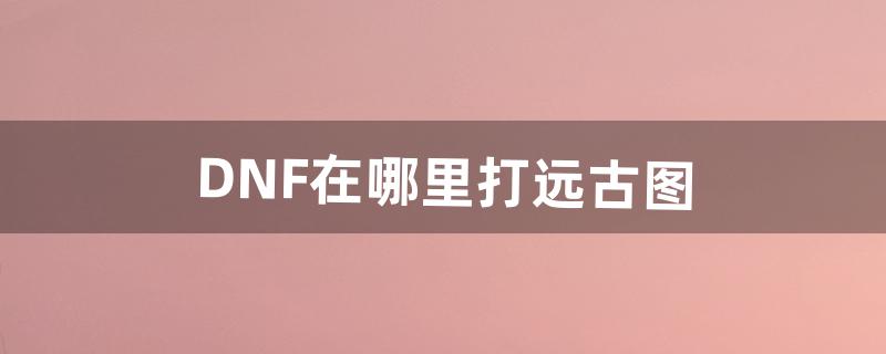 DNF在哪里打远古图（dnf远古镇魂图)