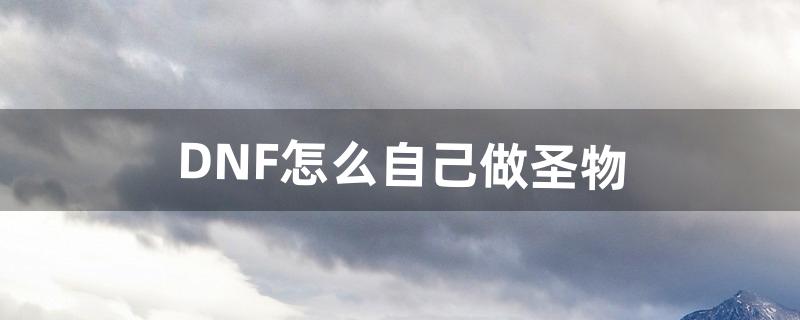 DNF怎么自己做圣物（dnf100版本怎么做圣物)