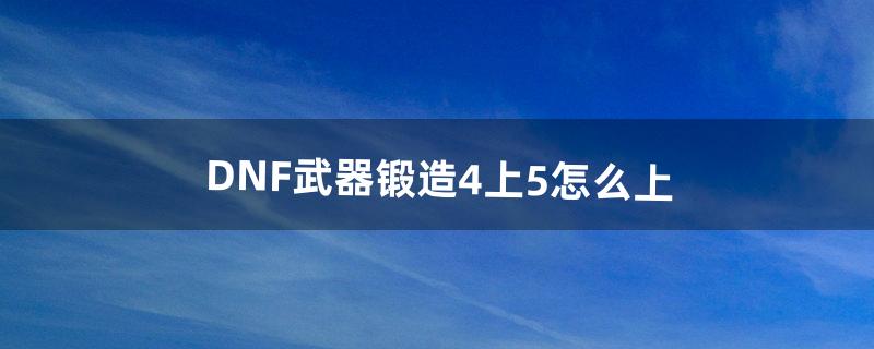 DNF武器锻造4上5怎么上（dnf武器锻造5上6技巧)