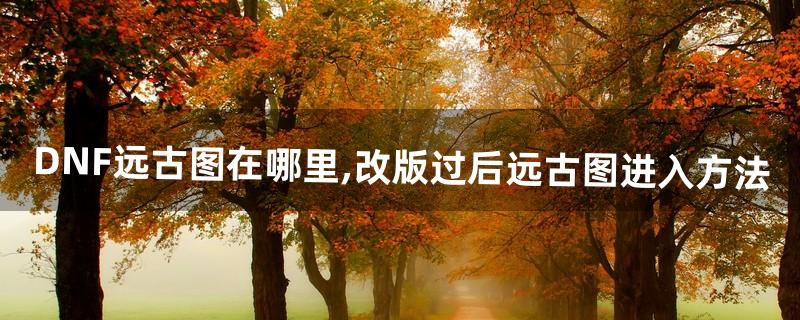 DNF远古图在哪里,改版过后远古图进入方法