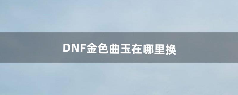 DNF金色曲玉在哪里换（dnf金色曲玉一天能得几个)