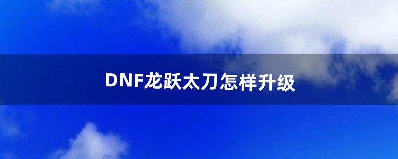 DNF龙跃太刀怎样升级（dnf100级太刀能升级吗)