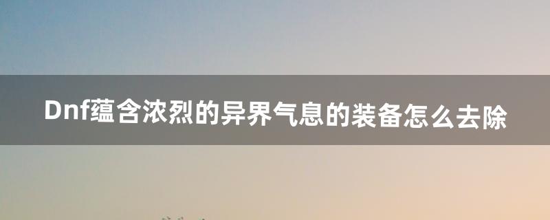 Dnf蕴含浓烈的异界气息的装备怎么去除（异界气息装备能解除吗)