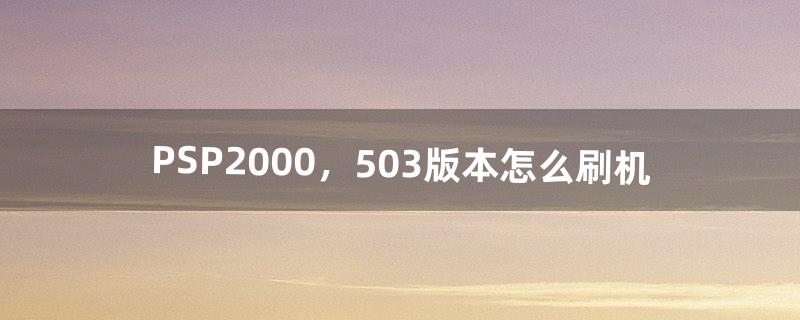 PSP2000，5.03版本怎么刷机（psp2000刷机哪个版本最好用)