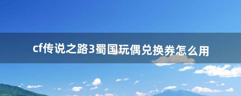 cf传说之路3蜀国玩偶兑换券怎么用（cf传说之路3领取武器不到账)