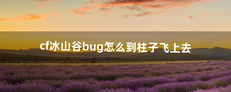 cf冰山谷bug怎么到柱子飞上去（cf火焰山bug上房)