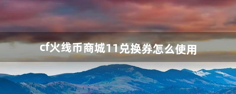 cf火线币商城11兑换券怎么使用（cf火线币怎么弄)