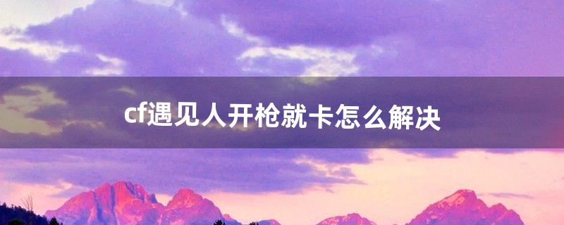 cf遇见人开枪就卡怎么解决（为什么cf遇到人就卡)