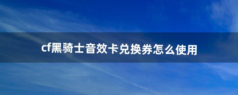 cf黑骑士音效卡兑换券怎么使用（cf黑骑士音效卡兑换券在哪里兑换)