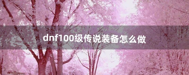 dnf100级传说装备怎么做（dnf100级传说装备在哪里刷)