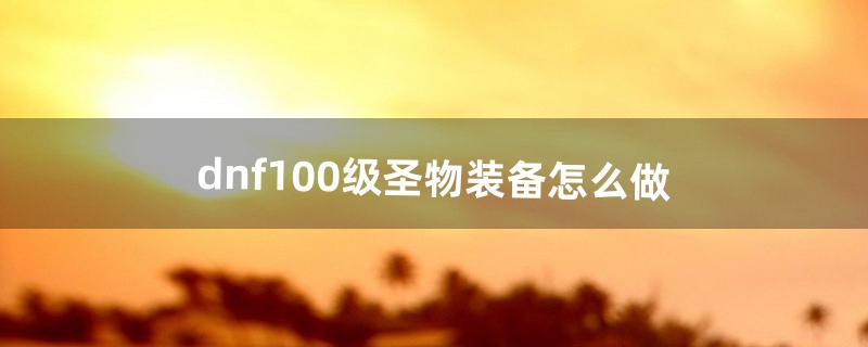 dnf100级圣物装备怎么做（dnf50级圣物怎么做)