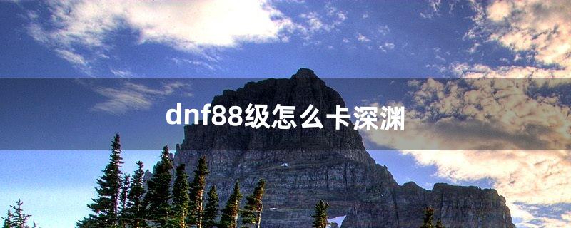 dnf88级怎么卡深渊（现在dnf怎么88级开深渊)