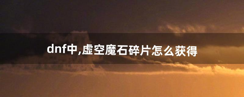 dnf虚空魔石怎么得 dnf虚空魔石怎么得