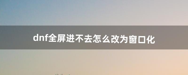 dnf全屏进不去怎么改为窗口化（dnf更新后窗口小了)