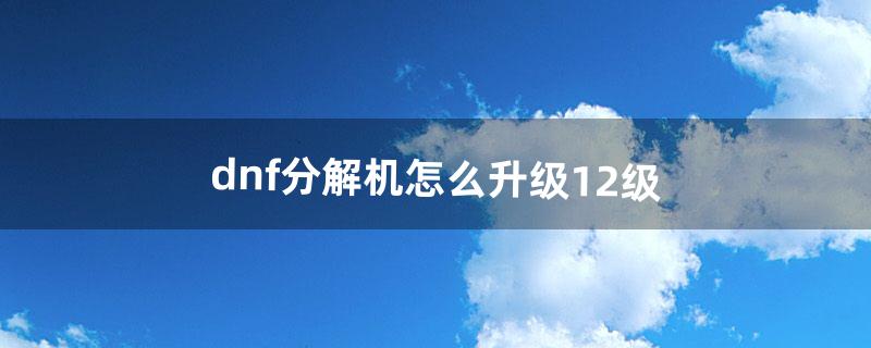 dnf分解机怎么升级12级（dnf分解机升级价格表)