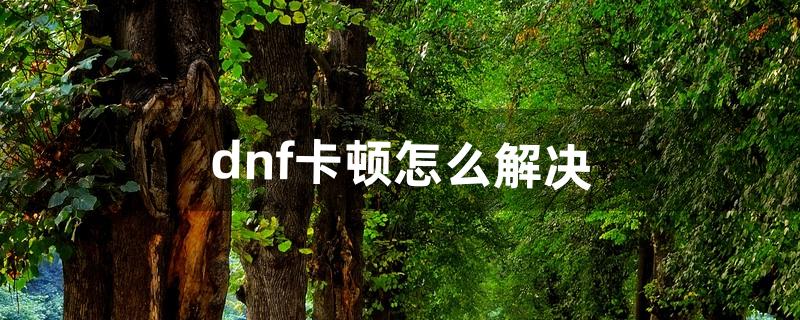 dnf卡顿怎么解决（dnf刷图间歇性卡顿)