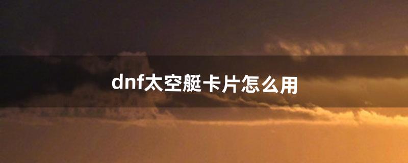 dnf太空艇卡片怎么用（dnf卡片掉落大全)