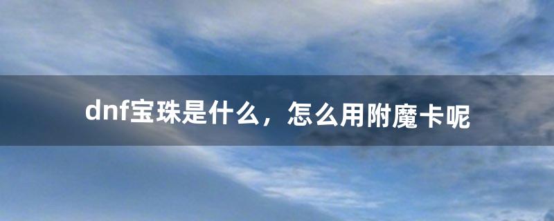 dnf宝珠是什么，怎么用。附魔卡呢（dnf附魔卡片和宝珠能一起用吗)