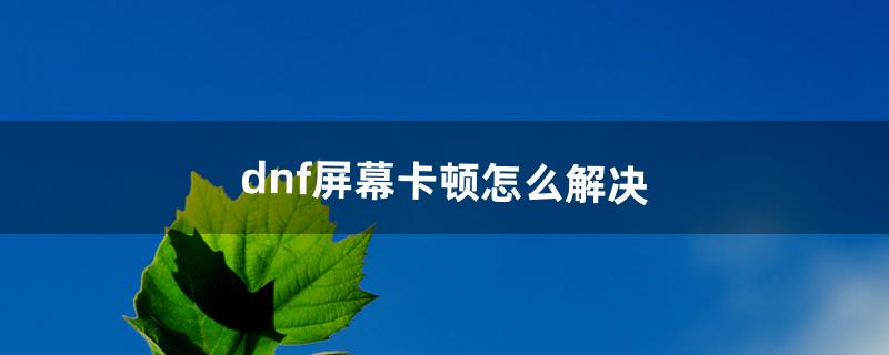 dnf屏幕卡顿怎么解决（dnf刷图间歇性卡顿)