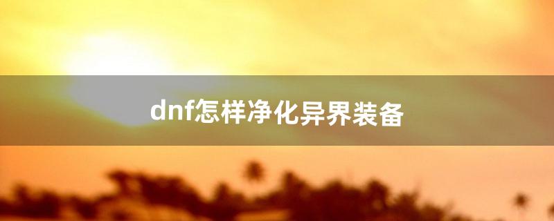 dnf怎样净化异界装备（dnf 怎么净化装备)