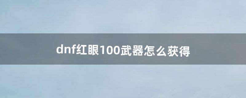 dnf红眼100武器怎么获得（dnf100级红眼拿什么武器)