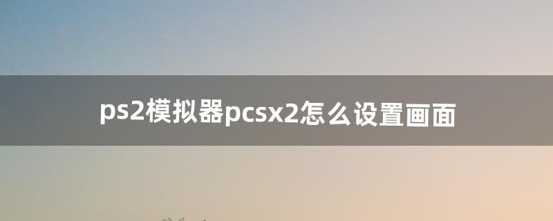 ps2模拟器pcsx2怎么设置画面（ps2模拟器4k设置)