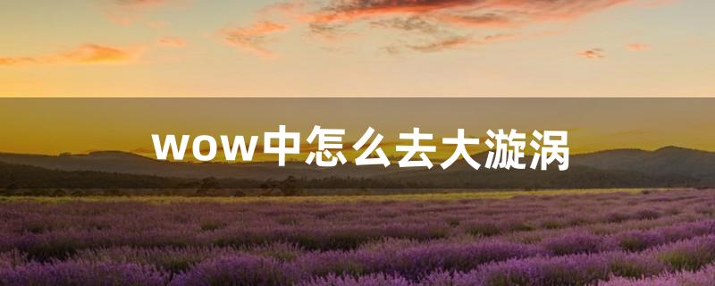 wow中怎么去大漩涡（wow漩涡怎么做)