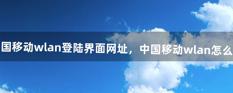 中国移动wlan登陆界面网址，中国移动wlan怎么用