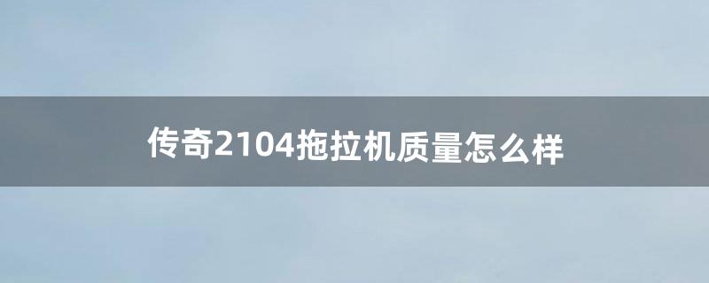 传奇2104拖拉机质量怎么样（杂牌2104拖拉机有多少种)