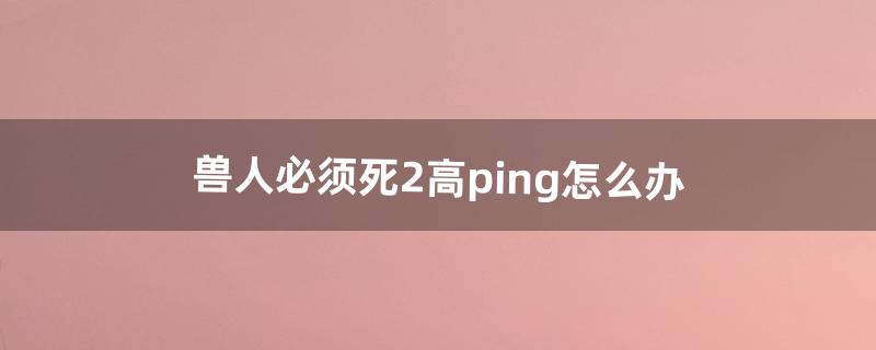 兽人必须死2高ping怎么办（兽人必须死2为什么不能玩)