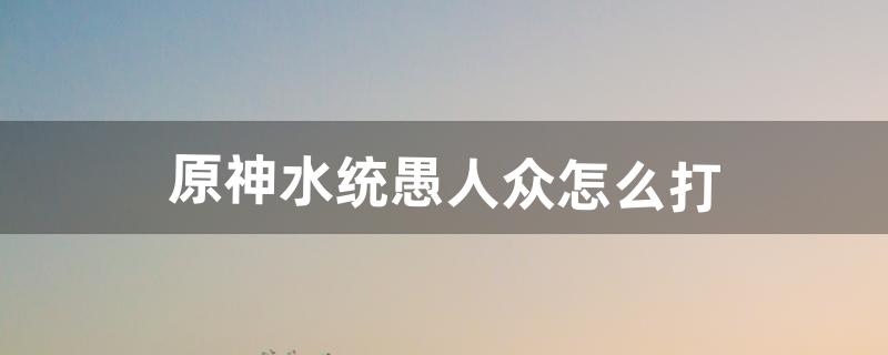 原神水统愚人众怎么打（原神如何加入愚人众阵营)