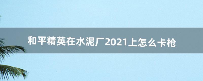 和平精英在水泥厂2021上怎么卡枪（和平精英水泥厂如何快速的卡到枪)