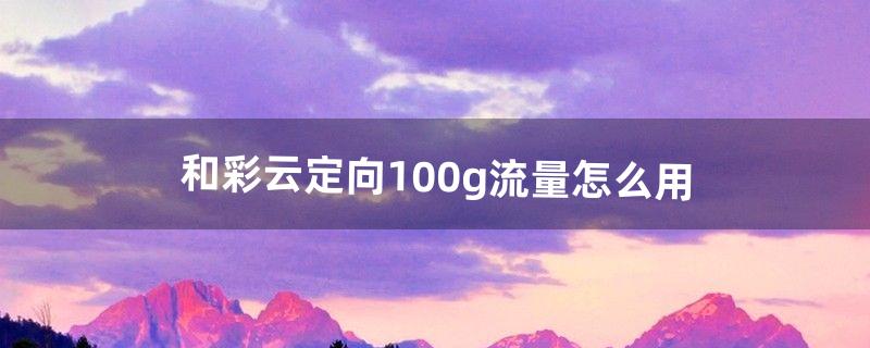 和彩云定向100g流量怎么用（和彩云国内流量是什么)