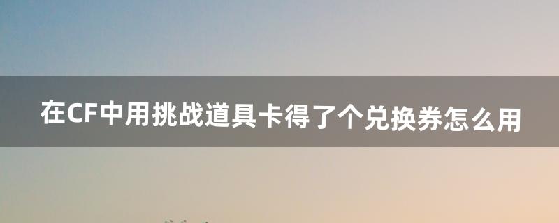 在CF中用挑战道具卡得了个兑换券怎么用（cf挑战模式兑换券在哪看)