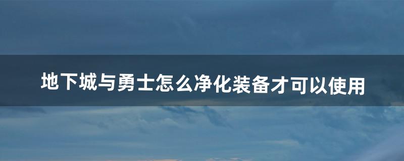 地下城与勇士怎么净化装备才可以使用（地下城未净化的装备怎么处理)