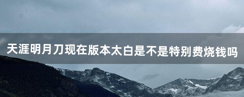 天涯明月刀现在版本太白是不是特别费。烧钱吗