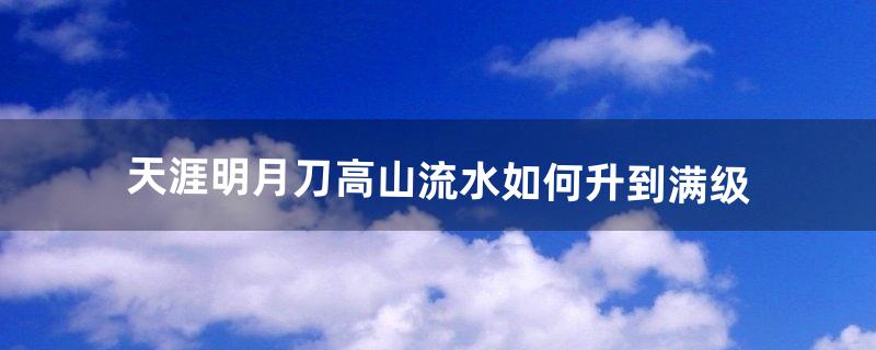 天涯明月刀高山流水如何升到满级（天涯明月刀多长时间满级)