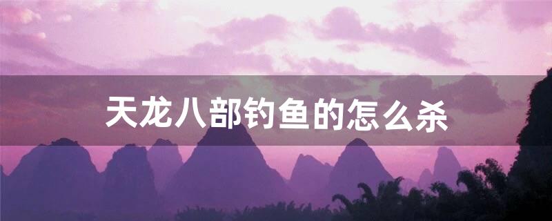 天龙八部钓鱼的怎么杀（天龙怀旧服钓鱼攻略)