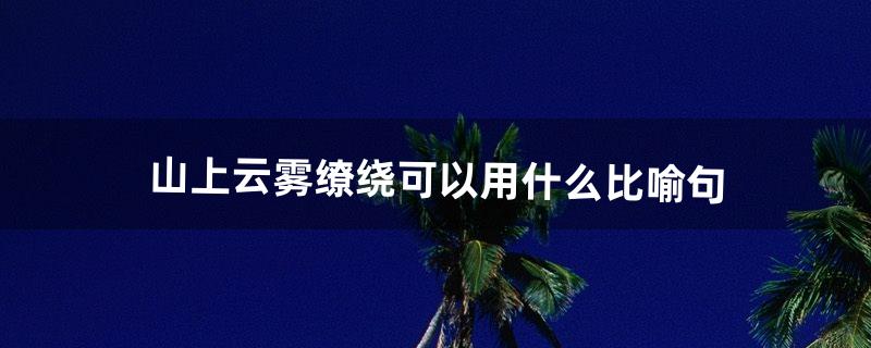 山上云雾缭绕可以用什么比喻句（描写云雾缭绕的句子)