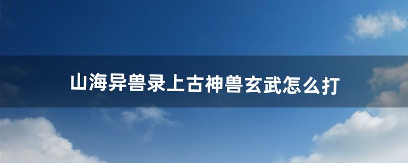 山海异兽录上古神兽玄武怎么打（山海经异兽录反伤玄武阵容)