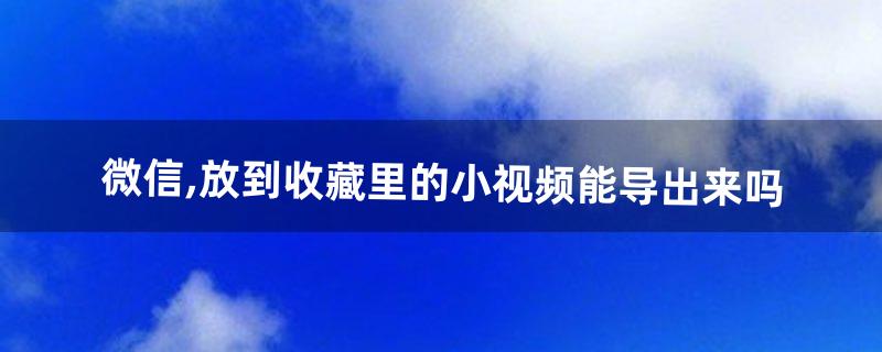 微信,放到收藏里的小视频能导出来吗(微信收藏里视频如何导出)