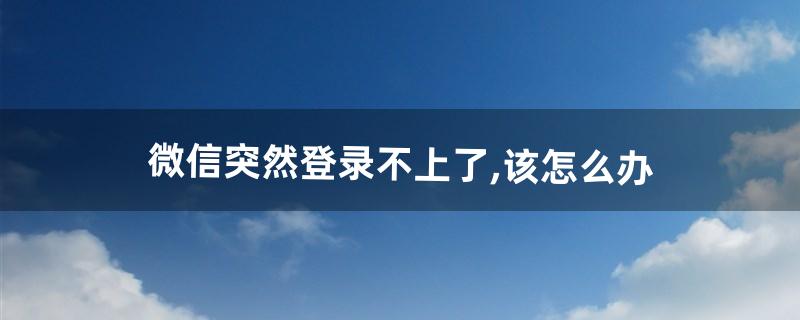 微信突然登录不上了,该怎么办(微信为什么会突然登录不上去)