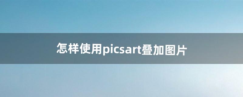 怎样使用picsart叠加图片（picsart高清图片)